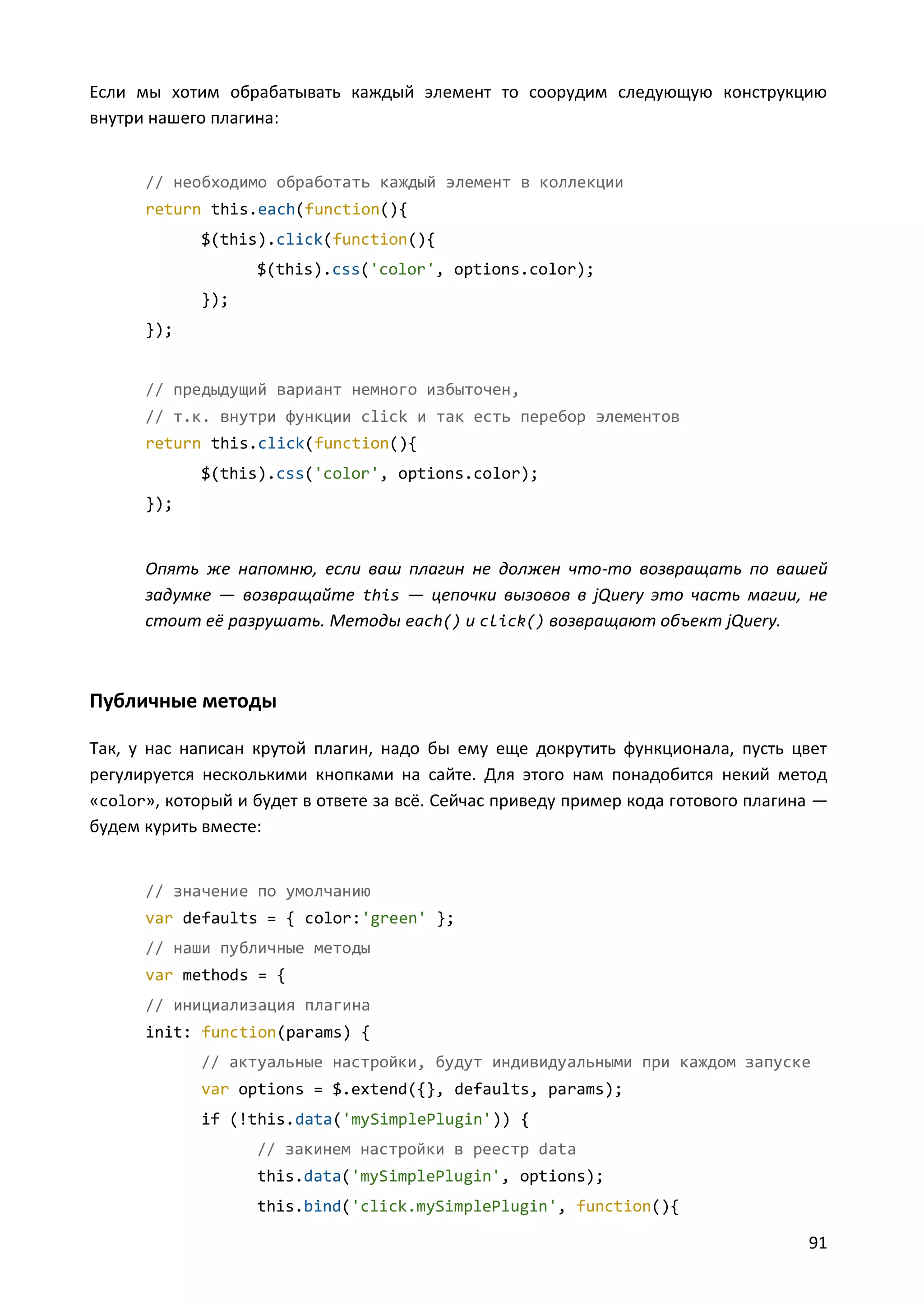 Если мы хотим обрабатывать каждый элемент то соорудим следующую конструкцию
внутри нашего плагина:

// необходимо обработать каждый элемент в коллекции
return this.each(function(){
$(this).click(function(){
$(this).css('color', options.color);
});
});

// предыдущий вариант немного избыточен,
// т.к. внутри функции click и так есть перебор элементов
return this.click(function(){
$(this).css('color', options.color);
});

Опять же напомню, если ваш плагин не должен что-то возвращать по вашей
задумке — возвращайте this — цепочки вызовов в jQuery это часть магии, не
стоит её разрушать. Методы each() и click() возвращают объект jQuery.

Публичные методы
Так, у нас написан крутой плагин, надо бы ему еще докрутить функционала, пусть цвет
регулируется несколькими кнопками на сайте. Для этого нам понадобится некий метод
«color», который и будет в ответе за всё. Сейчас приведу пример кода готового плагина —
будем курить вместе:

// значение по умолчанию
var defaults = { color:'green' };
// наши публичные методы
var methods = {
// инициализация плагина
init: function(params) {
// актуальные настройки, будут индивидуальными при каждом запуске
var options = $.extend({}, defaults, params);
if (!this.data('mySimplePlugin')) {
// закинем настройки в реестр data
this.data('mySimplePlugin', options);
this.bind('click.mySimplePlugin', function(){

91

 