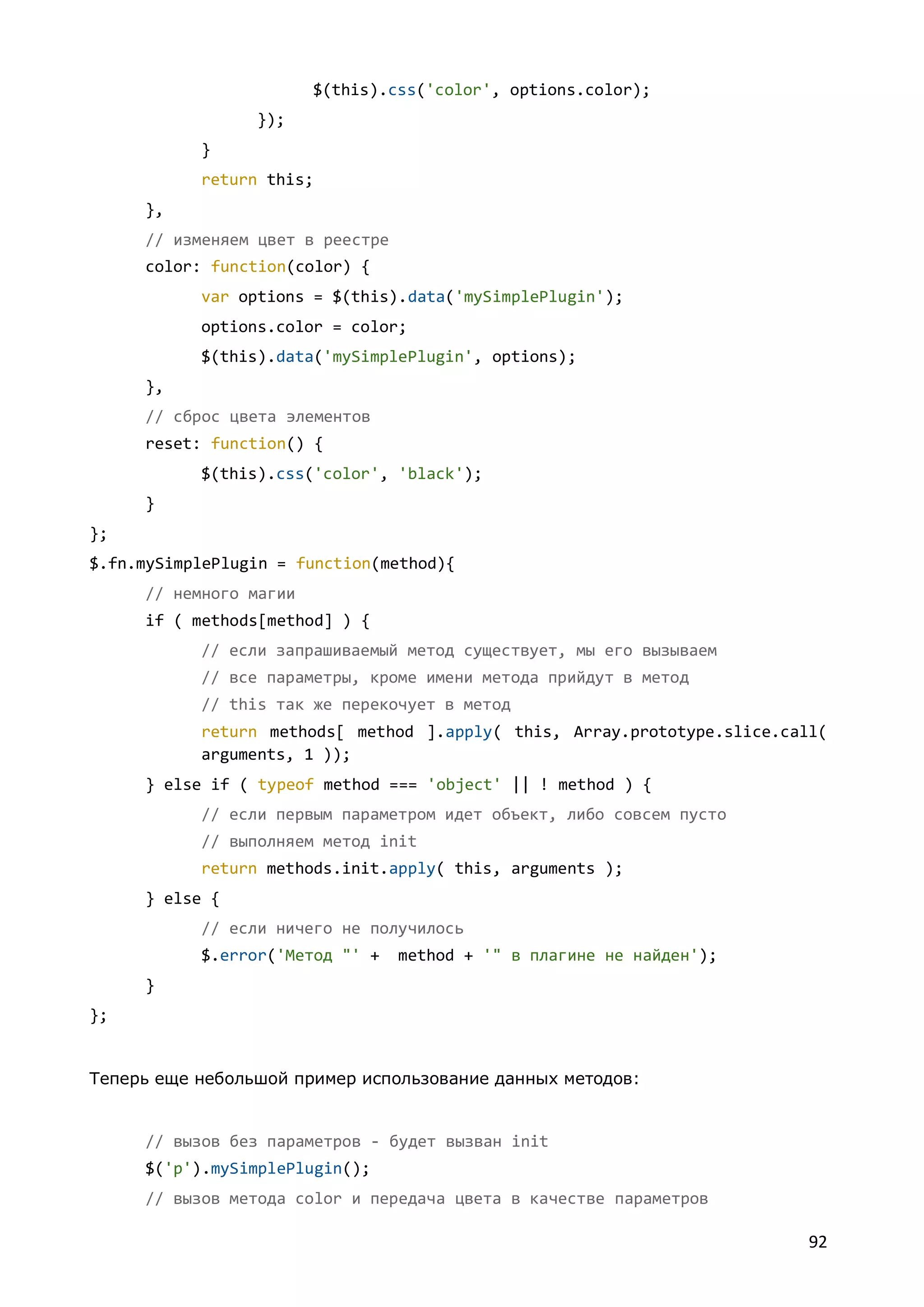 $(this).css('color', options.color);
});
}
return this;
},
// изменяем цвет в реестре
color: function(color) {
var options = $(this).data('mySimplePlugin');
options.color = color;
$(this).data('mySimplePlugin', options);
},
// сброс цвета элементов
reset: function() {
$(this).css('color', 'black');
}
};
$.fn.mySimplePlugin = function(method){
// немного магии
if ( methods[method] ) {
// если запрашиваемый метод существует, мы его вызываем
// все параметры, кроме имени метода прийдут в метод
// this так же перекочует в метод
return methods[ method ].apply( this, Array.prototype.slice.call(
arguments, 1 ));
} else if ( typeof method === 'object' || ! method ) {
// если первым параметром идет объект, либо совсем пусто
// выполняем метод init
return methods.init.apply( this, arguments );
} else {
// если ничего не получилось
$.error('Метод "' +

method + '" в плагине не найден');

}
};

Теперь еще небольшой пример использование данных методов:

// вызов без параметров - будет вызван init
$('p').mySimplePlugin();
// вызов метода color и передача цвета в качестве параметров

92

 