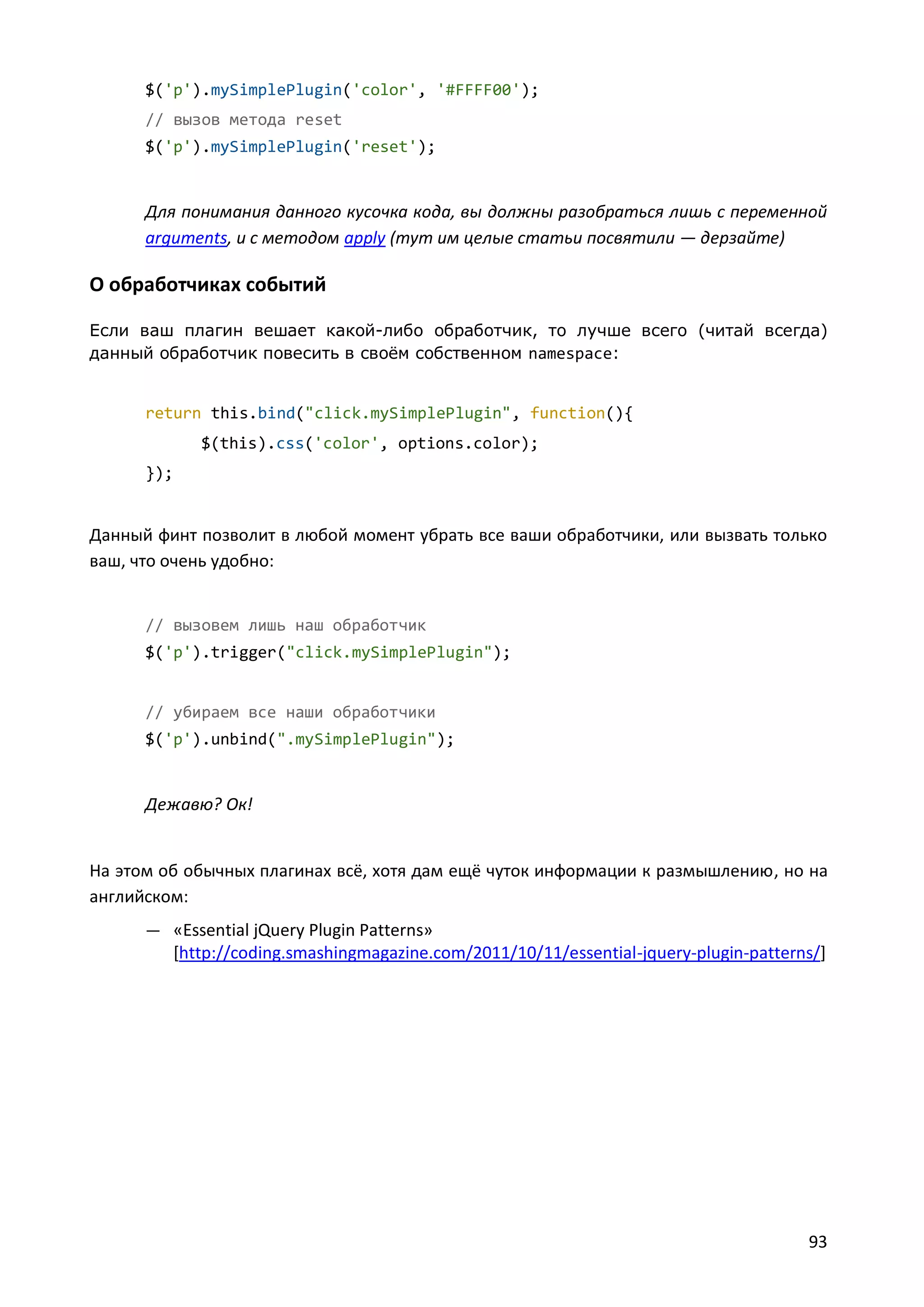 $('p').mySimplePlugin('color', '#FFFF00');
// вызов метода reset
$('p').mySimplePlugin('reset');

Для понимания данного кусочка кода, вы должны разобраться лишь с переменной
arguments, и с методом apply (тут им целые статьи посвятили — дерзайте)

О обработчиках событий
Если ваш плагин вешает какой-либо обработчик, то лучше всего (читай всегда)
данный обработчик повесить в своём собственном namespace:

return this.bind("click.mySimplePlugin", function(){
$(this).css('color', options.color);
});

Данный финт позволит в любой момент убрать все ваши обработчики, или вызвать только
ваш, что очень удобно:

// вызовем лишь наш обработчик
$('p').trigger("click.mySimplePlugin");

// убираем все наши обработчики
$('p').unbind(".mySimplePlugin");

Дежавю? Ок!

На этом об обычных плагинах всё, хотя дам ещё чуток информации к размышлению, но на
английском:
— «Essential jQuery Plugin Patterns»

[http://coding.smashingmagazine.com/2011/10/11/essential-jquery-plugin-patterns/]

93

 