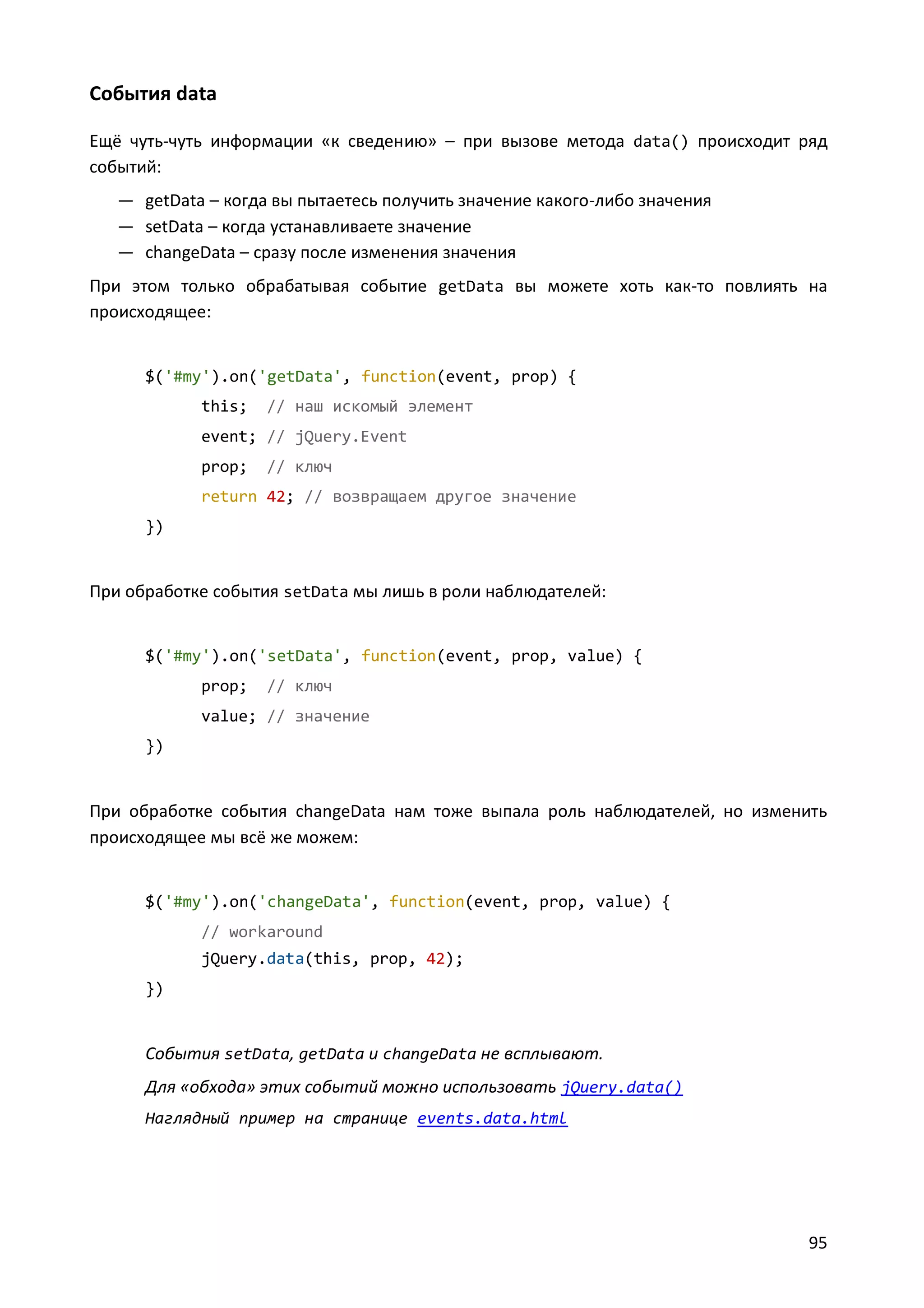 События data
Ещё чуть-чуть информации «к сведению» – при вызове метода data() происходит ряд
событий:
— getData – когда вы пытаетесь получить значение какого-либо значения
— setData – когда устанавливаете значение
— changeData – сразу после изменения значения
При этом только обрабатывая событие getData вы можете хоть как-то повлиять на
происходящее:

$('#my').on('getData', function(event, prop) {
this;

// наш искомый элемент

event; // jQuery.Event
prop;

// ключ

return 42; // возвращаем другое значение
})

При обработке события setData мы лишь в роли наблюдателей:

$('#my').on('setData', function(event, prop, value) {
prop;

// ключ

value; // значение
})

При обработке события changeData нам тоже выпала роль наблюдателей, но изменить
происходящее мы всё же можем:

$('#my').on('changeData', function(event, prop, value) {
// workaround
jQuery.data(this, prop, 42);
})

События setData, getData и changeData не всплывают.
Для «обхода» этих событий можно использовать jQuery.data()
Наглядный пример на странице events.data.html

95

 