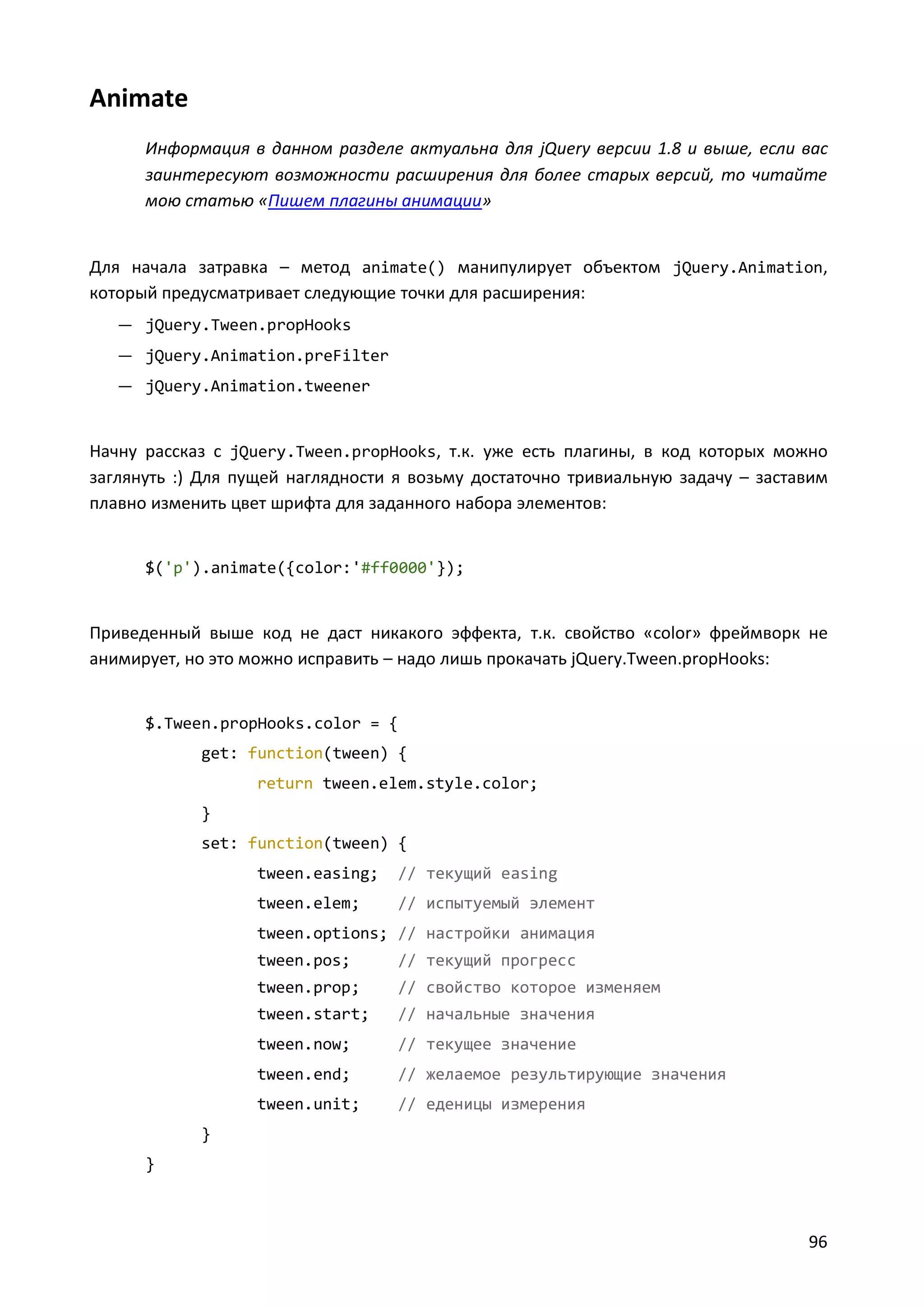 Animate
Информация в данном разделе актуальна для jQuery версии 1.8 и выше, если вас
заинтересуют возможности расширения для более старых версий, то читайте
мою статью «Пишем плагины анимации»

Для начала затравка – метод animate() манипулирует объектом jQuery.Animation,
который предусматривает следующие точки для расширения:
— jQuery.Tween.propHooks
— jQuery.Animation.preFilter
— jQuery.Animation.tweener

Начну рассказ с jQuery.Tween.propHooks, т.к. уже есть плагины, в код которых можно
заглянуть :) Для пущей наглядности я возьму достаточно тривиальную задачу – заставим
плавно изменить цвет шрифта для заданного набора элементов:

$('p').animate({color:'#ff0000'});

Приведенный выше код не даст никакого эффекта, т.к. свойство «color» фреймворк не
анимирует, но это можно исправить – надо лишь прокачать jQuery.Tween.propHooks:

$.Tween.propHooks.color = {
get: function(tween) {
return tween.elem.style.color;
}
set: function(tween) {
tween.easing;

// текущий easing

tween.elem;

// испытуемый элемент

tween.options; // настройки анимация
tween.pos;

// текущий прогресс

tween.prop;

// свойство которое изменяем

tween.start;

// начальные значения

tween.now;

// текущее значение

tween.end;

// желаемое результирующие значения

tween.unit;

// еденицы измерения

}
}

96

 