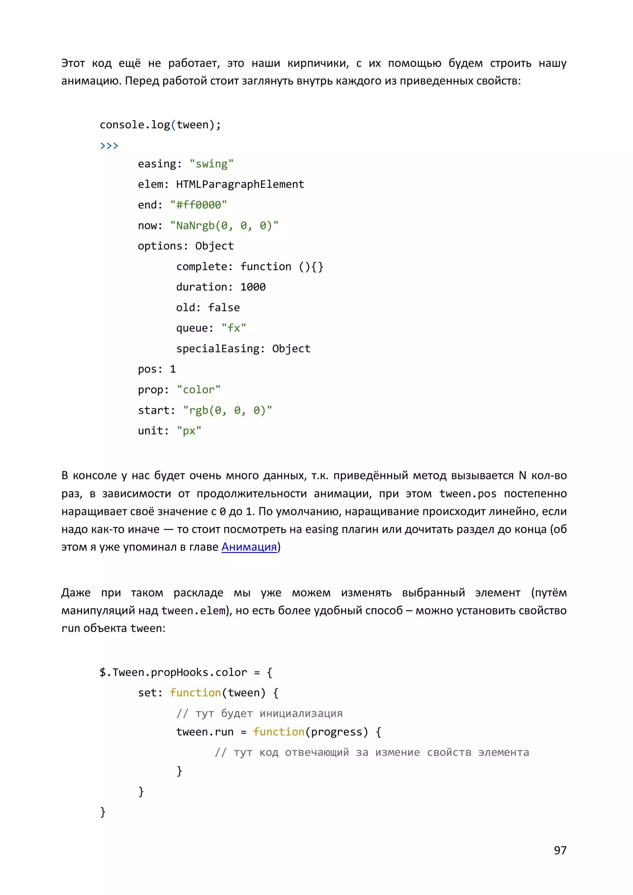 Этот код ещё не работает, это наши кирпичики, с их помощью будем строить нашу
анимацию. Перед работой стоит заглянуть внутрь каждого из приведенных свойств:

console.log(tween);
>>>
easing: "swing"
elem: HTMLParagraphElement
end: "#ff0000"
now: "NaNrgb(0, 0, 0)"
options: Object
complete: function (){}
duration: 1000
old: false
queue: "fx"
specialEasing: Object
pos: 1
prop: "color"
start: "rgb(0, 0, 0)"
unit: "px"

В консоле у нас будет очень много данных, т.к. приведённый метод вызывается N кол-во
раз, в зависимости от продолжительности анимации, при этом tween.pos постепенно
наращивает своё значение с 0 до 1. По умолчанию, наращивание происходит линейно, если
надо как-то иначе — то стоит посмотреть на easing плагин или дочитать раздел до конца (об
этом я уже упоминал в главе Анимация)

Даже при таком раскладе мы уже можем изменять выбранный элемент (путём
манипуляций над tween.elem), но есть более удобный способ – можно установить свойство
run объекта tween:

$.Tween.propHooks.color = {
set: function(tween) {
// тут будет инициализация
tween.run = function(progress) {
// тут код отвечающий за измение свойств элемента
}
}
}

97

 