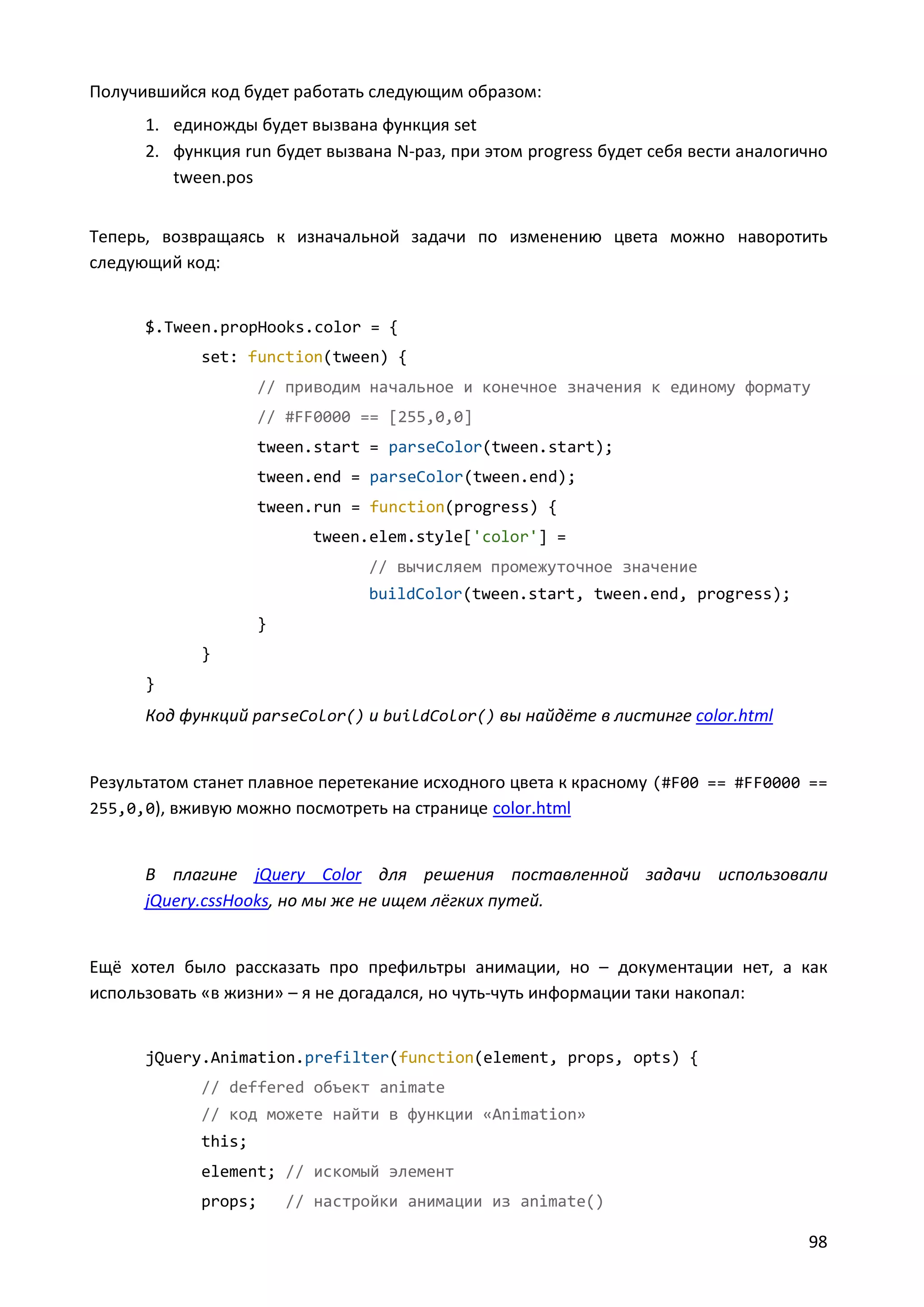 Получившийся код будет работать следующим образом:
1. единожды будет вызвана функция set
2. функция run будет вызвана N-раз, при этом progress будет себя вести аналогично
tween.pos
Теперь, возвращаясь к изначальной задачи по изменению цвета можно наворотить
следующий код:

$.Tween.propHooks.color = {
set: function(tween) {
// приводим начальное и конечное значения к единому формату
// #FF0000 == [255,0,0]
tween.start = parseColor(tween.start);
tween.end = parseColor(tween.end);
tween.run = function(progress) {
tween.elem.style['color'] =
// вычисляем промежуточное значение
buildColor(tween.start, tween.end, progress);
}
}
}

Код функций parseColor() и buildColor() вы найдёте в листинге color.html

Результатом станет плавное перетекание исходного цвета к красному (#F00 == #FF0000 ==
255,0,0), вживую можно посмотреть на странице color.html

В плагине jQuery Color для решения поставленной задачи использовали
jQuery.cssHooks, но мы же не ищем лёгких путей.

Ещё хотел было рассказать про префильтры анимации, но – документации нет, а как
использовать «в жизни» – я не догадался, но чуть-чуть информации таки накопал:

jQuery.Animation.prefilter(function(element, props, opts) {
// deffered объект animate
// код можете найти в функции «Animation»
this;
element; // искомый элемент
props;

// настройки анимации из animate()

98

 