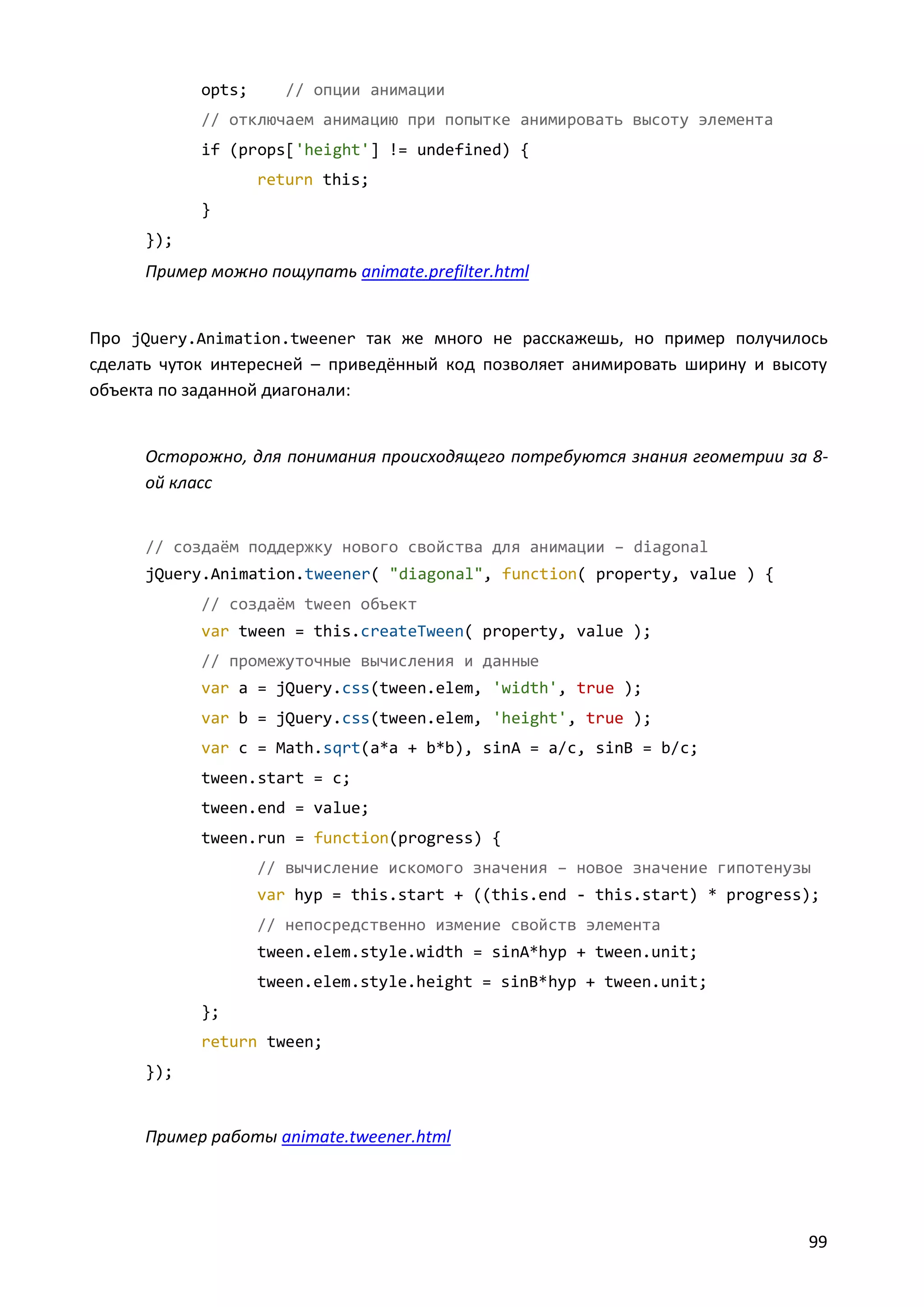 opts;

// опции анимации

// отключаем анимацию при попытке анимировать высоту элемента
if (props['height'] != undefined) {
return this;
}
});

Пример можно пощупать animate.prefilter.html

Про jQuery.Animation.tweener так же много не расскажешь, но пример получилось
сделать чуток интересней – приведённый код позволяет анимировать ширину и высоту
объекта по заданной диагонали:

Осторожно, для понимания происходящего потребуются знания геометрии за 8ой класс

// создаём поддержку нового свойства для анимации – diagonal
jQuery.Animation.tweener( "diagonal", function( property, value ) {
// создаём tween объект
var tween = this.createTween( property, value );
// промежуточные вычисления и данные
var a = jQuery.css(tween.elem, 'width', true );
var b = jQuery.css(tween.elem, 'height', true );
var c = Math.sqrt(a*a + b*b), sinA = a/c, sinB = b/c;
tween.start = c;
tween.end = value;
tween.run = function(progress) {
// вычисление искомого значения – новое значение гипотенузы
var hyp = this.start + ((this.end - this.start) * progress);
// непосредственно измение свойств элемента
tween.elem.style.width = sinA*hyp + tween.unit;
tween.elem.style.height = sinB*hyp + tween.unit;
};
return tween;
});

Пример работы animate.tweener.html

99

 