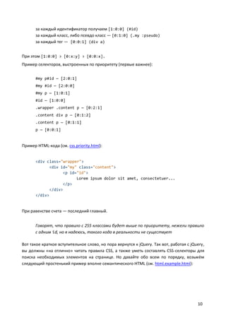 за каждый идентификатор получаем [1:0:0] (#id)
за каждый класс, либо псевдо класс — [0:1:0] (.my :pseudo)
за каждый тег — [0:0:1] (div a)
При этом [1:0:0] > [0:x:y] > [0:0:x].
Пример селекторов, выстроенных по приоритету (первые важнее):
#my p#id — [2:0:1]
#my #id — [2:0:0]
#my p — [1:0:1]
#id — [1:0:0]
.wrapper .content p — [0:2:1]
.content div p — [0:1:2]
.content p — [0:1:1]
p — [0:0:1]

Пример HTML-кода (см. css.priority.html):

<div class="wrapper">
<div id="my" class="content">
<p id="id">
Lorem ipsum dolor sit amet, consectetuer...
</p>
</div>
</div>

При равенстве счета — последний главный.
Говорят, что правило с 255 классами будет выше по приоритету, нежели правило
с одним id, но я надеюсь, такого кода в реальности не существует
Вот такое краткое вступительное слово, но пора вернутся к jQuery. Так вот, работая с jQuery,
вы должны «на отлично» читать правила CSS, а также уметь составлять CSS-селекторы для
поиска необходимых элементов на странице. Но давайте обо всем по порядку, возьмём
следующий простенький пример вполне семантического HTML (см. html.example.html):

10

 