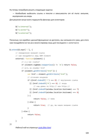 Ну теперь попробуем решить следующую задачку:
— Необходимо выделить ссылки в тексте в зависимости от её типа: внешняя,
внутренняя или якорь
Для решения лучше всего подошли бы фильтры для селекторов:

$("a:internal");
$("a:anchor");
$("a:external");

Поскольку «из коробки» данный функционал не доступен, мы напишем его сами, для этого
нам понадобится не так уж и много (пример лишь для последнего «:external»):

$.extend($.expr[':'], {
// определения внешней ссылки
// нам понадобится лишь DOM Element
external: function(element) {
// а у нас ссылка?
if (element.tagName.toUpperCase() != 'A') return false;
// есть ли атрибут href
if (element.getAttribute('href')) {
var href = element.getAttribute('href');
// отсекаем ненужное
if ((href.indexOf('/') === 0) // внутренняя ссылка
|| (href.indexOf('#') === 0) // якорь
// наш домен по http:// или https://
|| (href.indexOf(window.location.hostname) === 7)
|| (href.indexOf(window.location.hostname) === 8)
) {
return false; // мимо
} else {
return true;

// да, мы нашли внешние ссылки

}
} else {
return false;
}
}
})

Рабочий код на странице sizzle.filter.html
104

 