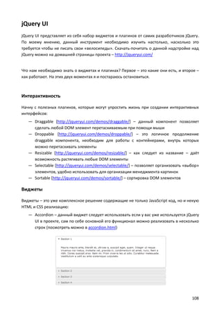 jQuery UI
jQuery UI представляет из себя набор виджетов и плагинов от самих разработчиков jQuery.
По моему мнению, данный инструмент необходимо изучить настолько, насколько это
требуется чтобы не писать свои «велосипеды». Скачать-почитать о данной надстройке над
jQuery можно на домашней страницы проекта – http://jqueryui.com/

Что нам необходимо знать о виджетах и плагинах? Первое – это какие они есть, и второе –
как работают. На этих двух моментах я и постараюсь остановиться.

Интерактивность
Начну с полезных плагинов, которые могут упростить жизнь при создании интерактивных
интерфейсов:
— Draggable [http://jqueryui.com/demos/draggable/] – данный компонент позволяет
сделать любой DOM элемент перетаскиваемым при помощи мыши
— Droppable [http://jqueryui.com/demos/droppable/] – это логичное продолжение
draggable компонента, необходим для работы с контейнерами, внутрь которых
можно перетаскивать элементы
— Resizable [http://jqueryui.com/demos/resizable/] – как следует из название – даёт
возможность растягивать любые DOM элементы
— Selectable [http://jqueryui.com/demos/selectable/] – позволяет организовать «выбор»
элементов, удобно использовать для организации менеджмента картинок
— Sortable [http://jqueryui.com/demos/sortable/] – сортировка DOM элементов

Виджеты
Виджеты – это уже комплексное решение содержащие не только JavaScript код, но и некую
HTML и CSS реализацию:
— Accordion – данный виджет следует использовать если у вас уже используется jQuery
UI в проекте, сам по себе основной его функционал можно реализовать в несколько
строк (посмотреть можно в accordion.html)

108

 