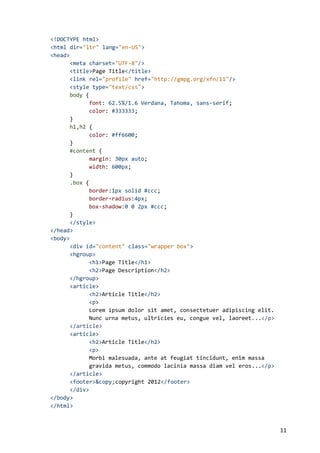 <!DOCTYPE html>
<html dir="ltr" lang="en-US">
<head>
<meta charset="UTF-8"/>
<title>Page Title</title>
<link rel="profile" href="http://gmpg.org/xfn/11"/>
<style type="text/css">
body {
font: 62.5%/1.6 Verdana, Tahoma, sans-serif;
color: #333333;
}
h1,h2 {
color: #ff6600;
}
#content {
margin: 30px auto;
width: 600px;
}
.box {
border:1px solid #ccc;
border-radius:4px;
box-shadow:0 0 2px #ccc;
}
</style>
</head>
<body>
<div id="content" class="wrapper box">
<hgroup>
<h1>Page Title</h1>
<h2>Page Description</h2>
</hgroup>
<article>
<h2>Article Title</h2>
<p>
Lorem ipsum dolor sit amet, consectetuer adipiscing elit.
Nunc urna metus, ultricies eu, congue vel, laoreet...</p>
</article>
<article>
<h2>Article Title</h2>
<p>
Morbi malesuada, ante at feugiat tincidunt, enim massa
gravida metus, commodo lacinia massa diam vel eros...</p>
</article>
<footer>&copy;copyright 2012</footer>
</div>
</body>
</html>

11

 