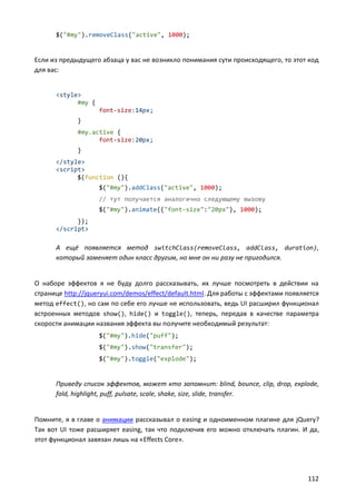 $("#my").removeClass("active", 1000);

Если из предыдущего абзаца у вас не возникло понимания сути происходящего, то этот код
для вас:

<style>
#my {
font-size:14px;
}
#my.active {
font-size:20px;
}
</style>
<script>
$(function (){
$("#my").addClass("active", 1000);
// тут получается аналогично следующему вызову
$("#my").animate({"font-size":"20px"}, 1000);
});
</script>

А ещё появляется метод switchClass(removeClass, addClass, duration),
который заменяет один класс другим, но мне он ни разу не пригодился.

О наборе эффектов я не буду долго рассказывать, их лучше посмотреть в действии на
странице http://jqueryui.com/demos/effect/default.html. Для работы с эффектами появляется
метод effect(), но сам по себе его лучше не использовать, ведь UI расширил функционал
встроенных методов show(), hide() и toggle(), теперь, передав в качестве параметра
скорости анимации названия эффекта вы получите необходимый результат:
$("#my").hide("puff");
$("#my").show("transfer");
$("#my").toggle("explode");

Приведу список эффектов, может кто запомнит: blind, bounce, clip, drop, explode,
fold, highlight, puff, pulsate, scale, shake, size, slide, transfer.

Помните, я в главе о анимации рассказывал о easing и одноименном плагине для jQuery?
Так вот UI тоже расширяет easing, так что подключив его можно отключать плагин. И да,
этот функционал завязан лишь на «Effects Core».

112

 