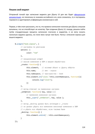 Пишем свой виджет
Отправной точкой при написания виджета для jQuery UI для вас будет официальная
документация, но поскольку со знанием английского не у всех сложилось, то я постараюсь
перевести и адаптировать информацию изложенную в ней.

Первое, о чём стоит рассказать, это то, что правила написания плагинов для jQuery слишком
вальяжны, что не способствует их качеству. При создании jQuery UI, походу, решили пойти
путём стандартизации процесса написания плагинов и виджетов, я не могу сказать
насколько задумка удалась, но стало явно лучше чем было. Начну с описания каркаса для
вашего виджета:

$.widget("book.expose", {
// настройки по умолчанию
options: {
color: "red"
},
// инициализация widget
// вносим изменения в DOM и вешаем обработчики
_create: function() {
this.element;

// искомый объект в jQuery обёртке

this.name;

// имя - expose

this.namespace; // пространство – book
this.element.on("click."+this.eventNamespace, function(){
console.log("click");
})
},
// метод отвечает за применение настроек
_setOption: function( key, value ) {
// применяем изменения настроек
this._super("_setOption", key, value );
},
// метод _destroy должен быть антиподом к _create
// он должен убрать все изменения внесенные изменения в DOM
// и убрать все обработчики, если таковые были
_destroy: function() {
this.element.unbind('.'+this.eventNamespace);
}
});

114

 