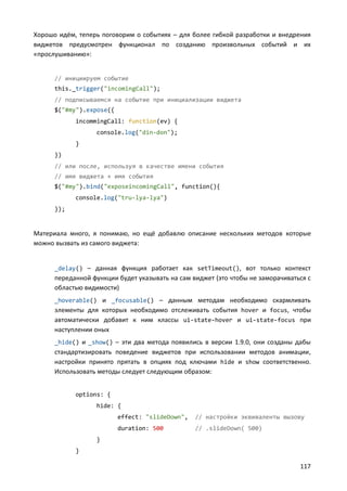 Хорошо идём, теперь поговорим о событиях – для более гибкой разработки и внедрения
виджетов предусмотрен функционал по созданию произвольных событий и их
«прослушиванию»:

// инициируем событие
this._trigger("incomingCall");
// подписываемся на событие при инициализации виджета
$("#my").expose({
incommingCall: function(ev) {
console.log("din-don");
}
})
// или после, используя в качестве имени события
// имя виджета + имя события
$("#my").bind("exposeincomingCall", function(){
console.log("tru-lya-lya")
});

Материала много, я понимаю, но ещё добавлю описание нескольких методов которые
можно вызвать из самого виджета:

_delay() – данная функция работает как setTimeout(), вот только контекст

переданной функции будет указывать на сам виджет (это чтобы не заморачиваться с
областью видимости)
_hoverable() и _focusable() – данным методам необходимо скармливать

элементы для которых необходимо отслеживать события hover и focus, чтобы
автоматически добавит к ним классы ui-state-hover и ui-state-focus при
наступлении оных
_hide() и _show() – эти два метода появились в версии 1.9.0, они созданы дабы

стандартизировать поведение виджетов при использовании методов анимации,
настройки принято прятать в опциях под ключами hide и show соответственно.
Использовать методы следует следующим образом:
options: {
hide: {
effect: "slideDown",

// настройки эквиваленты вызову

duration: 500

// .slideDown( 500)

}
}

117

 