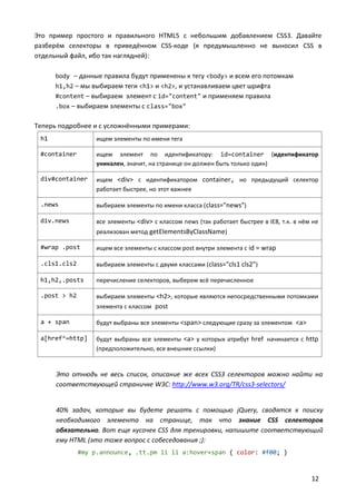 Это пример простого и правильного HTML5 с небольшим добавлением CSS3. Давайте
разберём селекторы в приведённом CSS-коде (я предумышленно не выносил CSS в
отдельный файл, ибо так наглядней):
body – данные правила будут применены к тегу <body> и всем его потомкам
h1,h2 – мы выбираем теги <h1> и <h2>, и устанавливаем цвет шрифта
#content – выбираем элемент с id="content" и применяем правила
.box – выбираем элементы с class="box"

Теперь подробнее и с усложнёнными примерами:
h1

ищем элементы по имени тега

#container

ищем элемент по идентификатору: id=container (идентификатор
уникален, значит, на странице он должен быть только один)

div#container

ищем <div> c идентификатором container, но предыдущий селектор
работает быстрее, но этот важнее

.news

выбираем элементы по имени класса ( class="news")

div.news

все элементы <div> c классом news (так работает быстрее в IE8, т.к. в нём не
реализован метод getElementsByClassName)

#wrap .post

ищем все элементы с классом post внутри элемента с id = wrap

.cls1.cls2

выбираем элементы с двумя классами (class="cls1 cls2")

h1,h2,.posts

перечисление селекторов, выберем всё перечисленное

.post > h2

выбираем элементы <h2>, которые являются непосредственными потомками
элемента с классом post

a + span

будут выбраны все элементы <span> следующие сразу за элементом <a>

a[href^=http]

будут выбраны все элементы <a> у которых атрибут href начинается с http
(предположительно, все внешние ссылки)

Это отнюдь не весь список, описание же всех CSS3 селекторов можно найти на
соответствующей страничке W3C: http://www.w3.org/TR/css3-selectors/

40% задач, которые вы будете решать с помощью jQuery, сводятся к поиску
необходимого элемента на странице, так что знание CSS селекторов
обязательно. Вот еще кусочек CSS для тренировки, напишите соответствующий
ему HTML (это тоже вопрос с собеседования ;):
#my p.announce, .tt.pm li li a:hover+span { color: #f00; }

12

 