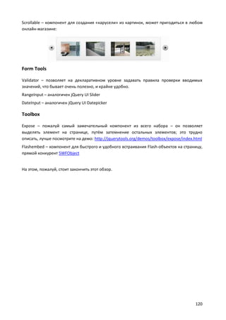 Scrollable – компонент для создания «карусели» из картинок, может пригодиться в любом
онлайн-магазине:

Form Tools
Validator – позволяет на декларативном уровне задавать правила проверки вводимых
значений, что бывает очень полезно, и крайне удобно.
RangeInput – аналогичен jQuery UI Slider
DateInput – аналогичен jQuery UI Datepicker

Toolbox
Expose – пожалуй самый замечательный компонент из всего набора – он позволяет
выделять элемент на странице, путём затемнение остальных элементов; это трудно
описать, лучше посмотрите на демо: http://jquerytools.org/demos/toolbox/expose/index.html
Flashembed – компонент для быстрого и удобного встраивания Flash-объектов на страницу,
прямой конкурент SWFObject

На этом, пожалуй, стоит закончить этот обзор.

120

 