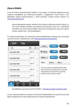 jQuery Mobile
А вот это вполне самостоятельный продукт, и как следует из названия предназначен для
создания интерфейсов для мобильных устройств с поддержкой «Touch Screen». Этот
фреймворк хорошо документирован, с кучей примеров, которые можно пощупать на
http://jquerymobile.com/

Данный фреймворк хорошо подходит для создания мобильных версий сайтов, но
при этом он будет выглядеть как мобильное приложение, хотя нет – сайт будет
выглядеть как сайт на jQuery Mobile. Насколько это хорошо или плохо мне судить
сложно, скажем так – это востребовано.

Я не буду рассматривать все компоненты данного фреймворка, приведу лишь некоторые
скриншоты (взяты с официального сайта http://jquerymobile.com/designs/):

Для jQMobile существует свой ThemeRoller – http://jquerymobile.com/themeroller/

И еще, посоветую обратить внимание на API данного фреймворка, без изучения оного вам
будет затруднительно создать действительно интересные приложения.

121

 