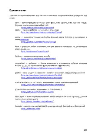Еще плагины
Хотелось бы порекомендовать еще несколько плагинов, которые стоит всегда держать под
рукой:
color — если потребуется анимация цвета фона, либо шрифта, либо еще чего-нибудь
(если не хотите использовать jQuery UI)
[https://github.com/jquery/jquery-color]
cookie— удобная работа с «печеньками» в браузере
[http://archive.plugins.jquery.com/project/Cookie]
easing — расширяем стандартный набор функций easing (об этом я рассказывал в
главе анимация)
[http://gsgd.co.uk/sandbox/jquery/easing/]
form — упрощает работу с формами, сам уже давно не пользуюсь, но для быстрого
старта самое оно
[http://malsup.com/jquery/form/]
hotkeys — название говорит само за себя
[https://github.com/jeresig/jquery.hotkeys]
mouswheel — добавляет к jQuery возможность отслеживать события колесика
мышки (да, да, из коробки этого функционала нет в фреймворке)
[http://brandonaaron.net/code/mousewheel/docs]
profiler – как и следует из названия – помогает отлаживать код jQuery приложений
[http://archive.plugins.jquery.com/project/profile]
[http://ejohn.org/blog/deep-profiling-jquery-apps/]
shadow animation — как следует из названия – плагин для анимации теней
[http://www.bitstorm.org/jquery/shadow-animation/]
jQuery Transition Events – поддержка CSS Transition из JS
[https://github.com/ai/transition-events]
SWFObject — если потребуется вставить какую-нибудь flash’ку на страницу, данный
плагин облегчит вам участь
[http://jquery.thewikies.com/swfobject/]
Redactor – просто отличный WYSIWYG редактор, лёгкий, быстрый, и не бесплатный
[http://redactorjs.com/]

122

 