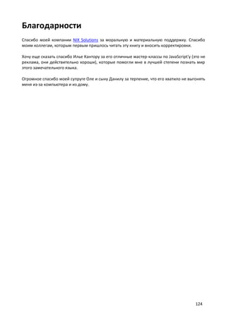 Благодарности
Спасибо моей компании NIX Solutions за моральную и материальную поддержку. Спасибо
моим коллегам, которым первым пришлось читать эту книгу и вносить корректировки.
Хочу еще сказать спасибо Илье Кантору за его отличные мастер-классы по JavaScript'у (это не
реклама, они действительно хороши), которые помогли мне в лучшей степени познать мир
этого замечательного языка.
Огромное спасибо моей супруге Оле и сыну Данилу за терпение, что его хватило не выгонять
меня из-за компьютера и из дому.

124

 