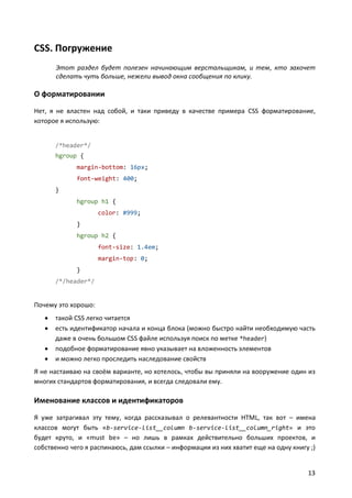CSS. Погружение
Этот раздел будет полезен начинающим верстальщикам, и тем, кто захочет
сделать чуть больше, нежели вывод окна сообщения по клику.

О форматировании
Нет, я не властен над собой, и таки приведу в качестве примера CSS форматирование,
которое я использую:

/*header*/
hgroup {
margin-bottom: 16px;
font-weight: 400;
}
hgroup h1 {
color: #999;
}
hgroup h2 {
font-size: 1.4em;
margin-top: 0;
}
/*/header*/

Почему это хорошо:





такой CSS легко читается
есть идентификатор начала и конца блока (можно быстро найти необходимую часть
даже в очень большом CSS файле используя поиск по метке *header)
подобное форматирование явно указывает на вложенность элементов
и можно легко проследить наследование свойств

Я не настаиваю на своём варианте, но хотелось, чтобы вы приняли на вооружение один из
многих стандартов форматирования, и всегда следовали ему.

Именование классов и идентификаторов
Я уже затрагивал эту тему, когда рассказывал о релевантности HTML, так вот – имена
классов могут быть «b-service-list__column b-service-list__column_right» и это
будет круто, и «must be» – но лишь в рамках действительно больших проектов, и
собственно чего я распинаюсь, дам ссылки – информации из них хватит еще на одну книгу ;)

13

 