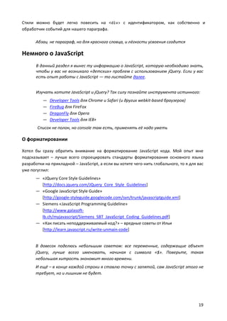 Стили можно будет легко повесить на <div> с идентификатором, как собственно и
обработчик событий для нашего параграфа.
Абзац не параграф, но для красного словца, и лёгкости усвоения сгодится

Немного о JavaScript
В данный раздел я вынес ту информацию о JavaScript, которую необходимо знать,
чтобы у вас не возникало «детских» проблем с использованием jQuery. Если у вас
есть опыт работы с JavaScript — то листайте далее.
Изучать хотите JavaScript и jQuery? Так силу познайте инструмента истинного:
—
—
—
—

Developer Tools для Chrome и Safari (и других webkit-based браузеров)
FireBug для FireFox
DragonFly для Opera
Developer Tools для IE8+

Список не полон, но console там есть, применять её надо уметь

О форматировании
Хотел бы сразу обратить внимание на форматирование JavaScript кода. Мой опыт мне
подсказывает – лучше всего спроецировать стандарты форматирования основного языка
разработки на прикладной – JavaScript, а если вы хотите чего-нить глобального, то я для вас
уже погуглил:
— «JQuery Core Style Guidelines»
[http://docs.jquery.com/JQuery_Core_Style_Guidelines]
— «Google JavaScript Style Guide»
[http://google-styleguide.googlecode.com/svn/trunk/javascriptguide.xml]
— Siemens «JavaScript Programming Guideline»
[http://www.galasoftlb.ch/myjavascript/Siemens_SBT_JavaScript_Coding_Guidelines.pdf]
— «Как писать неподдерживаемый код?» – вредные советы от Ильи
[http://learn.javascript.ru/write-unmain-code]

В довесок поделюсь небольшим советом: все переменные, содержащие объект
jQuery, лучше всего именовать, начиная с символа «$». Поверьте, такая
небольшая хитрость экономит много времени.
И ещё – в конце каждой строки я ставлю точку с запятой, сам JavaScript этого не
требует, но и лишним не будет.

19

 