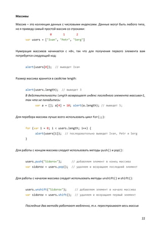 Массивы
Массив – это коллекция данных с числовыми индексами. Данные могут быть любого типа,
но я приведу самый простой массив со строками:
0

1

2

var users = ["Ivan", "Petr", "Serg"]

Нумерация массивов начинается с «0», так что для получения первого элемента вам
потребуется следующий код:

alert(users[0]);

// выведет Ivan

Размер массива хранится в свойстве length:

alert(users.length);

// выведет 3

В действительности length возвращает индекс последнего элемента массива+1,
так что не попадитесь:
var a = []; a[4] = 10; alert(a.length); // выведет 5;

Для перебора массива лучше всего использовать цикл for(;;):

for (var i = 0; i < users.length; i++) {
alert(users[i]);

// последовательно выведет Ivan, Petr и Serg

}

Для работы с концом массива следует использовать методы push() и pop():

users.push("Sidorov");

// добавляем элемент в конец массива

var sidorov = users.pop();

// удаляем и возращаем последний элемент

Для работы с началом массива следует использовать методы unshift() и shift():

users.unshift("Sidorov");

// добавляем элемент в начало массива

var sidorov = users.shift();

// удаляем и возращаем первый элемент

Последние два метода работают медленно, т.к. перестраивают весь массив

22

 