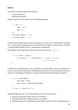 Объекты
На объекты в JavaScript возложено две роли:
— хранилище данных
— функционал объекта

Первое предназначение можно описать следующим кодом:

var user = {
name: "Ivan",
age: 32
};
alert(user.name); // Ivan
alert(user.age);

// 32

Это фактически реализация key-value хранилища, или хэша, или ассоциативного массива,
или …, ну вы поняли, названий много, но в JavaScript'е это объект, и запись выше – это JSON
– JavaScript Object Notation (хоть и с небольшими оговорками).
Для перебора такого хранилища можно использовать цикл for(.. in ..):

for (var prop in user) {
alert(prop + "=" + user[prop]);

// выведет name=Ivan
// затем age=32

}

С объектами, конструкторами и т.д. в JavaScript посложнее будет, хотя для понимания не
так уж и много надо, запоминайте: любая функция вызванная с использованием ключевого
слова «new» возвращает нам объект, а сама становится конструктором данного объекта:

function User(name) {
this.name = name;
this.status = USER_STATUS_ACTIVE;
}
var me = new User("Anton");

Поведение функции User() при использовании «new» слегка изменится:
1. Данная конструкция создаст новый, пустой объект
2. Ключевое слово this получит ссылку на этот объект
3. Функция выполнится и возможно изменит объект через this (как в примере выше)
24

 