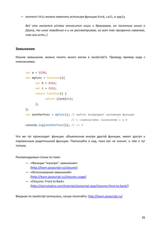 — контекст this можно изменить используя функции bind, call, и apply
Всё что касается window относится лишь к браузерам, но поскольку книга о
jQuery, то иное поведение я и не рассматриваю, но вот так прозрачно намекаю,
что оно есть ;)

Замыкания
Изучив замыкания, можно понять много магии в JavaScript’e. Приведу пример кода с
пояснениями:
var a = 1234;
var myFunc = function(){
var b = 4321;
var c = 1111;
return function() {
return ((a+b)/c);
};
};
var anotherFunc = myFunc(); // myFunc возвращает анонимную функцию
// с «замкнутыми» значениями c и b
console.log(anotherFunc()); // => 5

Что же тут происходит: функция, объявленная внутри другой функции, имеет доступ к
переменным родительской функции. Повтыкайте в код, пока вас не осенит, о чём я тут
толкую.

Рекомендуемые статьи по теме:
— «Функции "изнутри", замыкания»
[http://learn.javascript.ru/closures]
— «Использование замыканий»
[http://learn.javascript.ru/closures-usage]
— «Closures: Front to Back»
[http://net.tutsplus.com/tutorials/javascript-ajax/closures-front-to-back/]
Вводная по JavaScript затянулась, лучше почитайте: http://learn.javascript.ru/

26

 
