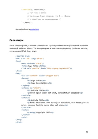 (function($, undefined){
// тут тихо и уютно
// мы всегда будем уверены, что $ == jQuery
// a undefined не переопределен ;)
})(jQuery);

Наглядный код в ready.html

Селекторы
Как я говорил ранее, в поиске элементов на странице заключается практически половина
успешной работы с jQuery. Так что приступим к поискам по документу (чтобы не листать,
пусть пример HTML будет и тут):
<!DOCTYPE html>
<html dir="ltr" lang="en-US">
<head>
<meta charset="UTF-8"/>
<title>Page Title</title>
<link rel="profile" href="http://gmpg.org/xfn/11"/>
</head>
<body>
<div id="content" class="wrapper box">
<hgroup>
<h1>Page Title</h1>
<h2>Page Description</h2>
</hgroup>
<article id="stick">
<h2>Article Title</h2>
<p>Lorem ipsum dolor sit amet, consectetuer adipisci</p>
</article>
<article>
<h2>Article Title</h2>
<p>Morbi malesuada, ante at feugiat tincidunt, enim massa gravida
metus, commodo lacinia massa diam vel eros.</p>
</article>
<footer>
<p>&copy;copyright 2012</p>
</footer>
</div>
</body>
</html>

29

 