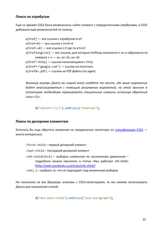 Поиск по атрибутам
Ещё со времён CSS2 была возможность найти элемент с определёнными атрибутами, в CSS3
добавили ещё возможностей по поиску:
a[href] — все ссылки с атрибутом href
a[href=#] — все ссылки с href=#
a[href~=#] — все ссылки с # где-то в href
a[hreflang|=en] — все ссылки, для которых hreflang начинается с en и обрезается по

символу «-» — en, en-US, en-UK
a[href^=http] — ссылки начинающиеся с http
a[href*="google.com"] — ссылки на погуглить
a[href$=.pdf] — ссылки на PDF файлы (по идее)

Заглянув внутрь jQuery вы скорей всего найдёте то место, где ваше выражение
будет анализироваться с помощью регулярных выражений, по этой причине в
селекторах необходимо экранировать специальные символы используя обратный
слеш «»:

$("a[href^=/]").addClass("internal");

Поиск по дочерним элементам
Хотелось бы еще обратить внимание на продвинутые селекторы из спецификации CSS3 —
много интересных:
:first-child – первый дочерний элемент
:last-child – последний дочерний элемент
:nth-child(2n+1) – выборка элементов по несложному уравнению –

подробнее можно прочитать в статье «Как работает nth-child»
[http://web-standards.ru/articles/nth-child/]
:not(…) – выбрать те, что не подпадают под вложенную выборку

Но поскольку не все браузеры знакомы с CSS3-селекторами, то мы можем использовать
jQuery для назначения стилей:
$("div:last-child").addClass("last-paragraph");

31

 