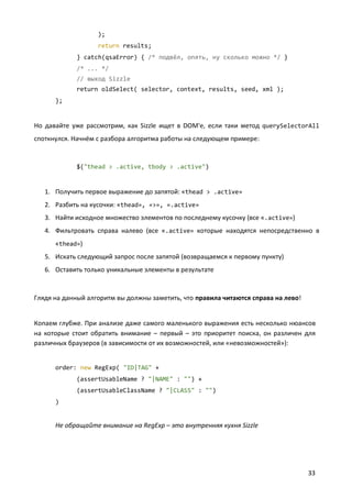);
return results;
} catch(qsaError) { /* подвёл, опять, ну сколько можно */ }
/* ... */
// выход Sizzle
return oldSelect( selector, context, results, seed, xml );
};

Но давайте уже рассмотрим, как Sizzle ищет в DOM'е, если таки метод querySelectorAll
споткнулся. Начнём с разбора алгоритма работы на следующем примере:

$("thead > .active, tbody > .active")

1. Получить первое выражение до запятой: «thead > .active»
2. Разбить на кусочки: «thead», «>», «.active»
3. Найти исходное множество элементов по последнему кусочку (все «.active»)
4. Фильтровать справа налево (все «.active» которые находятся непосредственно в
«thead»)
5. Искать следующий запрос после запятой (возвращаемся к первому пункту)
6. Оставить только уникальные элементы в результате

Глядя на данный алгоритм вы должны заметить, что правила читаются справа на лево!

Копаем глубже. При анализе даже самого маленького выражения есть несколько нюансов
на которые стоит обратить внимание – первый – это приоритет поиска, он различен для
различных браузеров (в зависимости от их возможностей, или «невозможностей»):

order: new RegExp( "ID|TAG" +
(assertUsableName ? "|NAME" : "") +
(assertUsableClassName ? "|CLASS" : "")
)

Не обращайте внимание на RegExp – это внутренняя кухня Sizzle

33

 