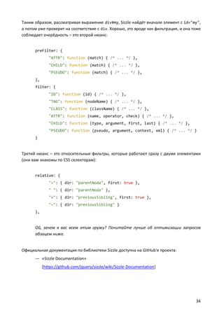 Таким образом, рассматривая выражение div#my, Sizzle найдёт вначале элемент с id="my",
а потом уже проверит на соответствие с div. Хорошо, это вроде как фильтрация, и она тоже
соблюдает очерёдность – это второй нюанс:

preFilter: {
"ATTR": function (match) { /* ... */ },
"CHILD": function (match) { /* ... */ },
"PSEUDO": function (match) { /* ... */ },
},
filter: {
"ID": function (id) { /* ... */ },
"TAG": function (nodeName) { /* ... */ },
"CLASS": function (className) { /* ... */ },
"ATTR": function (name, operator, check) { /* ... */ },
"CHILD": function (type, argument, first, last) { /* ... */ },
"PSEUDO": function (pseudo, argument, context, xml) { /* ... */ }
}

Третий нюанс – это относительные фильтры, которые работают сразу с двумя элементами
(они вам знакомы по CSS селекторам):

relative: {
">": { dir: "parentNode", first: true },
" ": { dir: "parentNode" },
"+": { dir: "previousSibling", first: true },
"~": { dir: "previousSibling" }
},

Ой, зачем я вас всем этим гружу? Почитайте лучше об оптимизации запросов
абзацем ниже.

Официальная документация по библиотеки Sizzle доступна на GitHub'е проекта:
— «Sizzle Documentation»
[https://github.com/jquery/sizzle/wiki/Sizzle-Documentation]

34

 