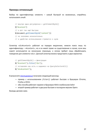 Примеры оптимизаций
Выбор по идентификатору элемента – самый быстрый из возможных, старайтесь
использовать оный:

// внутри одна регулярочка + getElementById()

$("#content")
// а вот так ещё быстрее
$(document.getElementById("content"))
// но экономия незначительна
// а удобство использования стремится к нулю

Селектор «div#content» работает на порядок медленнее, нежели поиск лишь по
идентификатору – «#content», но и он имеет право на существование в случае, если ваш
скрипт используется на нескольких страницах, а логика требует лишь обрабатывать
поведение для элемента «div». Данный селектор можно представить в двух вариантах:

// getElementById() + фильтрация
$("#content").filter("div");
// оставляем как есть и надеемся на QuerySelectorAll()
$("div#content");

В результате тестирования получаем следующий расклад:
— пример с использованием filter() работает быстрее в браузерах Chrome,
Firefox и IE9.0+
— оба способа работают наравне в браузерах IE8.0 и мобильном Safari
— второй пример работает в два раза быстрее в последних версиях Opera
Выводы делаем сами.

37

 