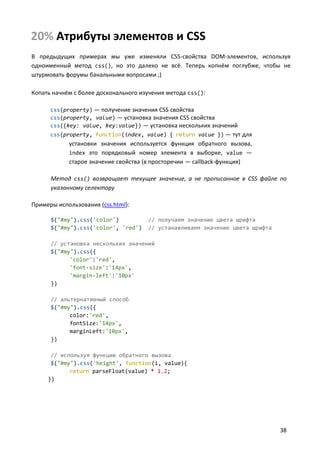 20% Атрибуты элементов и CSS
В предыдущих примерах мы уже изменяли CSS-свойства DOM-элементов, используя
одноименный метод css(), но это далеко не всё. Теперь копнём поглубже, чтобы не
штурмовать форумы банальными вопросами ;)
Копать начнём с более досконального изучения метода css():
css(property) — получение значения CSS свойства
css(property, value) — установка значения CSS свойства
css({key: value, key:value}) — установка нескольких значений
css(property, function(index, value) { return value }) — тут для

установки значения используется функция обратного вызова,
index это порядковый номер элемента в выборке, value —
старое значение свойства (в просторечии — callback-функция)
Метод css() возвращает текущее значение, а не прописанное в CSS файле по
указанному селектору
Примеры использования (css.html):
$("#my").css('color')
$("#my").css('color', 'red')

// получаем значение цвета шрифта
// устанавливаем значение цвета шрифта

// установка нескольких значений
$("#my").css({
'color':'red',
'font-size':'14px',
'margin-left':'10px'
})
// альтернативный способ
$("#my").css({
color:'red',
fontSize:'14px',
marginLeft:'10px',
})
// используя функцию обратного вызова
$("#my").css('height', function(i, value){
return parseFloat(value) * 1.2;
})

38

 