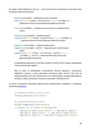 Ну, вроде с CSS разобрались, хотя нет — стоит ещё описать манипуляции с классами, тоже
из разряда первичных навыков:
addClass(className) — добавление класса элементу
addClass(function(index, currentClass){ return className }) —

добавление класса используя функцию обратного вызова
hasClass(className) — проверка на причастность к определённому

классу
removeClass(className) — удаление класса
removeClass(function(index, currentClass){ return className })

— удаление класса используя функцию обратного вызова
toggleClass(className) — переключение класса
toggleClass(className, switch) — переключение класса по флагу

switch
toggleClass(function(index, currentClass, switch){ return
className }, switch) — переключение класса используя

функцию обратного вызова
В приведённых функциях в качестве className может быть строка содержащая
список классов через пробел.
Мне ни разу не приходилось использовать данные функции с функциями
обратного вызова, и лишь единожды пригодился флаг switch, так что не
заморачивайтесь всё это запоминать, да и в дальнейшем, цитируя руководство
по jQuery, я буду сознательно опускать некоторые «возможности»
Но хватит заниматься переводом официальной документации, перейдём к наглядным
примерам (class.html):
// добавляем несколько классов за раз
$("#my").addClass('active notice')

// переключаем несколько классов
$("#my").toggleClass('active notice')
// работает вот так (похоже на классовый XOR):
<div id="my" class="active notice"> → <div id="my" class="">
<div id="my" class="active">
→ <div id="my" class="notice">
<div id="my" class=""> → <div id="my" class="active notice">

39

 