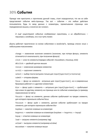 30% События
Прежде чем приступить к прочтению данной главы, стоит определиться, что же из себя
представляют события web-страницы. Так вот – события – это любые действия
пользователя, будь то ввод данных с клавиатуры, проматывание страницы или
передвижения мышки, и конечно же «клики».

А ещё существуют события создаваемые скриптами, и их обработчики –
триггеры и хэндлеры, но о них чуть позже.

jQuery работает практически со всеми событиями в JavaScript'е, приведу список оных с
небольшими пояснениями:

change — изменение значения элемента (значение, при потери фокуса, элемента

отличается от изначального, при получении фокуса)
click — клик по элементу (порядок событий: mousedown, mouseup, click)
dblclick — двойной щелчок мышки
resize — изменение размеров элементов
scroll — скроллинг элемента
select — выбор текста (актуален только для input[type=text] и textarea)
submit — отправка формы
focus — фокус на элементе - актуально для input[type=text], но в современных

браузерах работает и с другими элементами
blur — фокус ушёл с элемента — актуально для input[type=text] — срабатывает

при клике по другому элементу на странице или по событию клавиатуры (к примеру
переключение по tab'у)
focusin — фокус на элементе, данное событие срабатывает на предке элемента,

для которого произошло событие focus
focusout — фокус ушёл с элемента, данное событие срабатывает на предке

элемента, для которого произошло событие blur
keydown — нажатие клавиши на клавиатуре
keypress — нажатие клавиши на клавиатуре (keydown → keypress → keyup)
keyup — отжатие клавиши на клавиатуре
load — загрузка элемента (например img)
unload — выгрузка элемента (например window)
mousedown — нажатие клавиши мыши

42

 