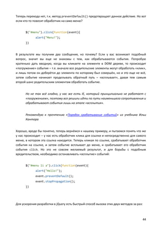 Теперь перехода нет, т.к. метод preventDefault() предотвращает данное действие. Но вот
если кто-то повесит обработчик на само меню?

$("#menu").click(function(event){
alert("Menu!");
})

В результате мы получим два сообщения, но почему? Если у вас возникает подобный
вопрос, значит вы еще не знакомы с тем, как обрабатываются события. Попробую
кратенько дать вводную, когда вы кликаете на элементе в DOM дереве, то происходит
«погружение» события – т.е. вначале все родительские элементы могут обработать «клик»,
и лишь потом он доберётся до элемента по которому был совершён, но и это еще не всё,
затем событие начинает проделывать обратный путь – «всплывает», давая тем самым
второй шанс родительским элементам обработать событие.

Но не так всё гладко, у нас же есть IE, который принципиально не работает с
«погружением», поэтому все решили идти по пути наименьшего сопротивления и
обрабатывают события лишь на этапе «всплытия».

Рекомендую к прочтению «Порядок срабатывание событий» из учебника Ильи
Кантора

Хорошо, вроде бы понятно, теперь вернёмся к нашему примеру, и пытаемся понять что же
у нас происходит – у нас есть обработчик клика для ссылки и непосредственно для самого
меню, в котором эта ссылка находится. Теперь кликая по ссылке, срабатывает обработчик
события на ссылке, и затем событие всплывает до меню, и срабатывает его обработчик
события click. Но это не совсем желаемый результат, и для борьбы с подобным
вредительством, необходимо останавливать «всплытие» событий:

$("#menu li a").click(function(event){
alert("Hello!");
event.preventDefault();
event.stopPropagation();
})

Для ускорения разработки в jQuery есть быстрый способ вызова этих двух методов за раз:

44

 