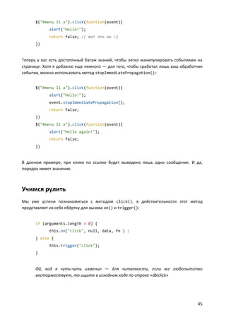 $("#menu li a").click(function(event){
alert("Hello!");
return false; // вот это он :)
})

Теперь у вас есть достаточный багаж знаний, чтобы легко манипулировать событиями на
странице. Хотя я добавлю еще немного — для того, чтобы сработал лишь ваш обработчик
события, можно использовать метод stopImmediatePropagation():
$("#menu li a").click(function(event){
alert("Hello!");
event.stopImmediatePropagation();
return false;
})
$("#menu li a").click(function(event){
alert("Hello again!");
return false;
})

В данном примере, при клике по ссылке будет выведено лишь одно сообщение. И да,
порядок имеет значение.

Учимся рулить
Мы уже успели познакомиться с методом click(), в действительности этот метод
представляет из себя обёртку для вызова on() и trigger():

if (arguments.length > 0) {
this.on("click", null, data, fn ) :
} else {
this.trigger("click");
}

Ой, код я чуть-чуть изменил — для читаемости, если же любопытство
восторжествует, то ищите в исходном коде по строке «dblclick»

45

 