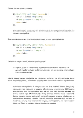 Первое условие решается просто:

$('a[href^=/]').on('click', function() {
var url = $(this).attr('href');
$('body').load(url + ' body > *');
return false;
});

Для наглядности, условимся, что внутренние ссылки содержат относительные
пути от корня сайта.

Со вторым условием чуть-чуть посложнее ситуация, но тоже вполне решаема:

$('body').on('click', 'a[href^=/]', function() {
var url = $(this).attr('href');
$('body').load(url + ' body > *');
return false;
});

Отличий не так уж и много, проясню происходящее:

— первым делом на элемент body будет повешен обработчик события click
— данный обработчик будет срабатывать только в том случае, когда событие будет
относится к элементу a

Работа данной схемы базируется на «всплытии» событий, так что используя метод
event.stopPropagation() вы сможете предотвратить выполнение «живых» обработчиков

Лирическое отступление к истории: жил да был когда-то плагин для jQuery,
назывался live, позволял он вешать обработчики на элементы DOM дерева
которых ещё нет (подгружаемые AJAX’ом или ещё как), а потом он умер его
внесли в само ядро. Метод live() к тому времени работал лишь с document.
Затем появился метод delegate() который научился вешать обработчик на
произвольный элемент, а затем и он был поглощён методом on(). Так что не
пугайтесь сильно, если встретите старый, адаптировать под новые версии
jQuery его будет не так уж и сложно (ну я на это надеюсь)

49

 