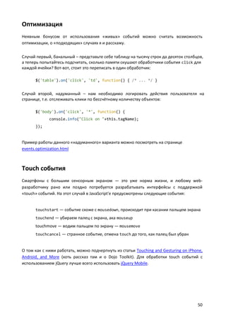Оптимизация
Неявным бонусом от использования «живых» событий можно считать возможность
оптимизации, о «подходящих» случаях я и расскажу.
Случай первый, банальный – представьте себе таблицу на тысячу строк да десяток столбцов,
а теперь попытайтесь подсчитать, сколько памяти скушают обработчики события click для
каждой ячейки? Вот-вот, стоит это переписать в один обработчик:
$('table').on('click', 'td', function() { /* ... */ }

Случай второй, надуманный – нам необходимо логировать действия пользователя на
странице, т.е. отслеживать клики по бессчётному количеству объектов:
$('body').on('click', '*', function() {
console.info("Click on "+this.tagName);
});

Пример работы данного «надуманного» варианта можно посмотреть на странице
events.optimization.html

Touch события
Смартфоны с большим сенсорным экраном — это уже норма жизни, и любому webразработчику рано или поздно потребуется разрабатывать интерфейсы с поддержкой
«touch» событий. На этот случай в JavaScript'е предусмотрены следующие события:

touchstart — событие схоже с mousedown, происходит при касании пальцем экрана
touchend — убираем палец с экрана, ака mouseup

touchmove — водим пальцем по экрану — mousemove
touchcancel — странное событие, отмена touch до того, как палец был убран

О том как с ними работать, можно подчерпнуть из статьи Touching and Gesturing on iPhone,
Android, and More (хоть рассказ там и о Dojo Toolkit). Для обработки touch событий с
использованием jQuery лучше всего использовать jQuery Mobile.

50

 