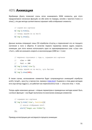 40% Анимация
Фреймворк jQuery позволяет очень легко анимировать DOM элементы, для этого
предусмотрено несколько функций, но обо всём по порядку, начнём с простого hide() и
show(), эти два метода соответственно скрывают либо отображают элементы:

// скроем все картинки
$('img').hide();
// теперь вернём их на место
$('img').show();

Данные вызовы оперируют лишь CSS атрибутом display и переключают его из текущего
состояния в none и обратно. В качестве первого параметра можно задать скорость
анимации, для этого можно использовать одно из зарезервированных слов «slow» или
«fast», либо же указывать скорость в миллисекундах (1000 мс = 1 сек):

// медленно спускаемся с горы и… скрываем все картинки
//

slow == 600

//

fast == 200

$('img').hide('slow');
// теперь вернём их на место, чуть быстрее
$('img').show(400);

В таком случае, исчезновение элементов будет сопровождаться анимацией атрибутов
width, height, opacity и прочих (см. пример в hide.html). В довесок к этим двум методам
есть еще метод toggle(), он работает как переключатель hide → show или show → hide.

Теперь идём немножко дальше – вторым параметром в приведенных методах может быть
callback-функция – она будет выполнена по окончанию анимации элементов:

// скрываем все картинки
$('img').hide('slow', function(){
// опосля отображаем alert
alert("Images was hidden");
});

Приведу иллюстрацию для наглядности процесса анимации:
51

 