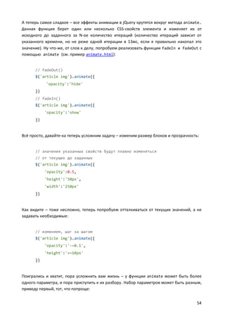 А теперь самое сладкое – все эффекты анимации в jQuery крутятся вокруг метода animate.
Данная функция берет один или несколько CSS-свойств элемента и изменяет их от
исходного до заданного за N-ое количество итераций (количество итераций зависит от
указанного времени, но не реже одной итерации в 13мс, если я правильно накопал это
значение). Ну что-же, от слов к делу, попробуем реализовать функции fadeIn и fadeOut с
помощью animate (см. пример animate.html):

// fadeOut()
$('article img').animate({
'opacity':'hide'
})
// fadeIn()
$('article img').animate({
'opacity':'show'
})

Всё просто, давайте-ка теперь усложним задачу – изменим размер блоков и прозрачность:

// значения указанных свойств будут плавно изменяться
// от текущих до заданных
$('article img').animate({
'opacity':0.5,
'height':'50px',
'width':'250px'
})

Как видите – тоже несложно, теперь попробуем отталкиваться от текущих значений, а не
задавать необходимые:

// изменяем, шаг за шагом
$('article img').animate({
'opacity':'-=0.1',
'height':'+=10px'
})

Поигрались и хватит, пора усложнить вам жизнь – у функции animate может быть более
одного параметра, и пора приступить к их разбору. Набор параметров может быть разным,
приведу первый, тот, что попроще:
54

 