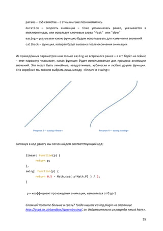 params – CSS свойства – с этим мы уже познакомились
duration – скорость анимации – тоже упоминалась ранее, указывается в

миллисекундах, или используя ключевые слова "fast" или "slow"
easing – указываем какую функцию будем использовать для изменения значений
callback – функция, которая будет вызвана после окончания анимации

Из приведённых параметров нам только easing не встречался ранее – я его берёг на сейчас
– этот параметр указывает, какая функция будет использоваться для процесса анимации
значений. Это могут быть линейные, квадратичные, кубически и любые другие функции.
«Из коробки» мы можем выбрать лишь между «linear» и «swing»:

Рисунок 3 — easing «linear»

Рисунок 4 — easing «swing»

Заглянув в код jQuery мы легко найдём соответствующий код:

linear: function(p) {
return p;
},
swing: function(p) {
return 0.5 - Math.cos( p*Math.PI ) / 2;
}

p – коэффициент прохождения анимации, изменяется от 0 до 1

Сложно? Хотите больше и сразу? Тогда ищите easing plugin на странице
http://gsgd.co.uk/sandbox/jquery/easing/, он действительно из разряда «must have».
55

 