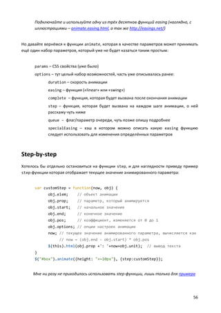 Подключайте и используйте одну из трёх десятков функций easing (наглядно, с
иллюстрациями – animate.easing.html, а так же http://easings.net/)

Но давайте вернёмся к функции animate, которая в качестве параметров может принимать
ещё один набор параметров, который уже не будет казаться таким простым:

params – CSS свойства (уже было)
options – тут целый набор возможностей, часть уже описывалась ранее:
duration – скорость анимации
easing – функция («linear» или «swing»)
complete – функция, которая будет вызвана после окончания анимации
step – функция, которая будет вызвана на каждом шаге анимации, о ней

расскажу чуть ниже
queue – флаг/параметр очереди, чуть позже опишу подробнее
specialEasing – хэш в котором можно описать какую easing функцию

следует использовать для изменения определённых параметров

Step-by-step
Хотелось бы отдельно остановиться на функции step, и для наглядности приведу пример
step-функции которая отображает текущее значение анимированного параметра:

var customStep = function(now, obj) {
obj.elem;

// объект анимации

obj.prop;

// параметр, который анимируется

obj.start;

// начальное значение

obj.end;

// конечное значение

obj.pos;

// коэффициент, изменяется от 0 до 1

obj.options; // опции настроек анимации
now; // текущее значение анимированного параметра, вычисляется как
// now = (obj.end - obj.start) * obj.pos
$(this).html(obj.prop +': '+now+obj.unit);

// вывод текста

}
$("#box").animate({height: "+=10px"}, {step:customStep});

Мне ни разу не приходилось использовать step-функции, лишь только для примера

56

 