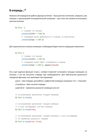 В очередь…©
Немного об очередности работы функции animate – большинство читателей, наверное, уже
знакомо с организацией последовательной анимации – для этого мы можем использовать
цепочку вызовов:
$('#box ')
// говорим что меняем
.animate({left:'+=100'})
// следующий вызов добавляется в очередь на выполнение
.animate({top:'+=100'})

Для параллельного запуска анимации, необходимо будет внести следующие изменения :
$('#box')
// говорим что меняем
.animate({left:'+=100'})
// следующий вызов будет игнорировать очередь
.animate({top:'+=100'}, {queue:false})

Есть ещё чудесная функция stop(), которая позволяет остановить текущую анимацию на
полпути, а так же почистить очередь при необходимости. Для обеспечения различного
поведения функции, она принимает три параметра:
queue – имя очереди; для работы с дефолтной очередью анимации «fx» – опускаем
clearQueue – флаг очистки очереди
jumpToEnd – применить результат анимации али нет

// останавливаем выполнение текущей анимации
$('#box').stop();

// останавливаем выполнение текущей анимации
// и всех последующих (чистим очередь)
$('#box').stop(true);

// останавливаем выполнение текущей анимации и всех последующих
// но применяем результат текущей
$('#box').stop(true, true);

57

 