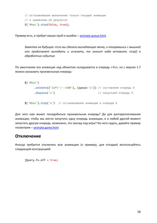 // останавливаем выполнение только текущей анимации
// и применяем её результат
$('#box').stop(false, true);

Пример есть, и требует ваших проб и ошибок – animate.queue.html

Заметка на будущее: если вы сделали выпадающее меню, и поигравшись с мышкой
оно продолжает выпадать и исчезать, то значит надо вставить stop() в
обработчик события

По умолчанию вся анимация над объектом складывается в очередь « fx», но с версии 1.7
можно указывать произвольную очередь:

$('#box')
.animate({'left':'-=100'}, {queue:'x'}) // составляем очередь X
.dequeue('x')

$('#box').stop('x')

// запускаем очередь X

// останавливаем анимацию в очереди X

Для чего нам может понадобиться произвольная очередь? Да для распараллеливания
анимации, чтобы мы могли запустить одну очередь анимации, и в любой другой момент
запустить другую очередь, возможно, это заклад под игры? Но чего гадать, давайте пример
посмотрим – animate.game.html

Отключение
Иногда требуется отключить всю анимацию (к примеру, для отладки) воспользуйтесь
следующей конструкцией:

jQuery.fx.off = true;

58

 
