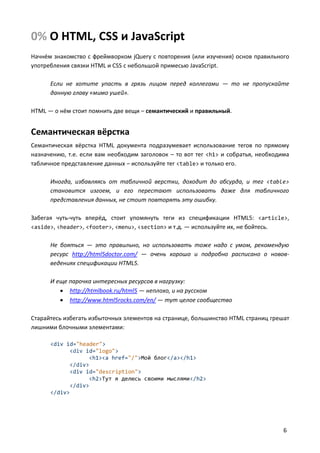 0% О HTML, CSS и JavaScript
Начнём знакомство с фреймворком jQuery с повторения (или изучения) основ правильного
употребления связки HTML и CSS с небольшой примесью JavaScript.
Если не хотите упасть в грязь лицом перед коллегами — то не пропускайте
данную главу «мимо ушей».
HTML — о нём стоит помнить две вещи – семантический и правильный.

Семантическая вёрстка
Семантическая вёрстка HTML документа подразумевает использование тегов по прямому
назначению, т.е. если вам необходим заголовок – то вот тег <h1> и собратья, необходима
табличное представление данных – используйте тег <table> и только его.
Иногда, избавляясь от табличной верстки, доходит до абсурда, и тег <table>
становится изгоем, и его перестают использовать даже для табличного
представления данных, не стоит повторять эту ошибку.
Забегая чуть-чуть вперёд, стоит упомянуть теги из спецификации HTML5: <article>,
<aside>, <header>, <footer>, <menu>, <section> и т.д. — используйте их, не бойтесь.
Не бояться — это правильно, но использовать тоже надо с умом, рекомендую
ресурс http://html5doctor.com/ — очень хорошо и подробно расписано о нововведениях спецификации HTML5.
И еще парочка интересных ресурсов в нагрузку:
 http://htmlbook.ru/html5 — неплохо, и на русском
 http://www.html5rocks.com/en/ — тут целое сообщество
Старайтесь избегать избыточных элементов на странице, большинство HTML страниц грешат
лишними блочными элементами:
<div id="header">
<div id="logo">
<h1><a href="/">Мой блог</a></h1>
</div>
<div id="description">
<h2>Тут я делюсь своими мыслями</h2>
</div>
</div>

6

 