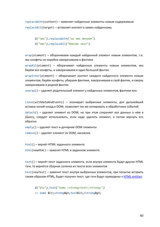replaceWith(content) – заменяет найденные элементы новым содержимым
replaceAll(target) – вставляет контент в замен найденному

$("что").replaceWith("на что меняем")
$("что").replaceAll("вместо чего")

wrap(element) – оборачиваем каждый найденный элемент новым элементом, т.е.

мы конфеты из коробки заворачиваем в фантики
wrapAll(element) – оборачивает найденные элементы новым элементом, мы

берём все конфеты, и заворачиваем в один большой фантик
wrapInner(element) – оборачивает контент каждого найденного элемента новым

элементом, берём конфеты, убираем фантики, заворачиваем в свой фантик, и сверху
заворачиваем в родной фантик
unwrap() – удаляет родительский элемент у найденных элементов, фантики вон

clone(withDataAndEvents) – клонирует выбранные элементы, для дальнейшей

вставки копий назад в DOM, позволяет так же копировать и обработчики событий
detach() – удаляет элемент из DOM, но при этом сохраняет все данные о нём в

jQuery, следует использовать, если надо удалить элемент, а потом вернуть его
обратно
empty() – удаляет текст и дочерние DOM элементы
remove() – удаляет элемент из DOM, насовсем

html() – вернёт HTML заданного элемента
html(newHtml) – заменит HTML в заданном элементе

text() – вернёт текст заданного элемента, если внутри элемента будут другие HTML

тэги, то вернётся сборная солянка из текста всех элементов
text(newText) – заменит текст внутри выбранных элементов, при попытке вставить

таким образом HTML, будет получен текст, где тэги будут приведены к HTML entities:

$("div").text("Some <strong>text</strong>")
>> Some <strong>text</strong>

60

 