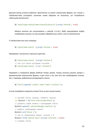 Данный метод отлично работает практически со всеми элементами формы, вот только с
radiobutton'ами установить значение таким образом не получится, тут потребуется
небольшой workaround:

$('input[type=radio][name=choose][value=2]').prop('checked', true)

Можно конечно же использовать и метод click() дабы эмулировать выбор
необходимо пункта, но это вызовет обработчики click'а, что не желательно

С checbox'ами чуть-чуть попроще:

$('input[name=check] ').prop('checked', true)

Проверяем «чекнутость» простым скриптом:

$('input[name=check] ').prop('checked')
// или чуть более наглядным способом
$('input[name=check] ').is(':checked')

Проверять и отправлять форму AJAX'ом теперь умеем, теперь осталось решить вопрос с
динамическим изменением формы, и для этого у нас уже есть все необходимые знания,
вот, к примеру, добавление выпадающего списка:

$('form').append('<select name="some"></select>');

А если потребуется изменить список? Есть на все случаи жизни:

// возьмём список заранее, поберегу чернила
var $select = $('form select[name=Role]');
// добавить новый элемент в выпадающий список
$select.append('<option>Manager</option>');
// выбрать необходимый элемент
$select.val('Value 1');
// или по порядковому номеру, начиная с 0
$select.find('option:eq(2)').prop('selected', true);
// очищаем список

65

 