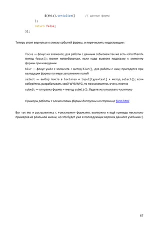$(this).serialize()

// данные формы

);
return false;
});

Теперь стоит вернуться к списку событий формы, и перечислить недостающие:

focus — фокус на элементе, для работы с данным событием так же есть «shorthand»

метод focus(); может потребоваться, если надо вывести подсказку к элементу
формы при наведении
blur — фокус ушёл с элемента + метод blur(), для работы с ним; пригодится при

валидации формы по мере заполнения полей
select — выбор текста в textarea и input[type=text] + метод select(); если

соберётесь разрабатывать свой WYSIWYG, то познакомитесь очень плотно
submit — отправка формы + метод submit(); будете использовать частенько

Примеры работы с элементами формы доступны на странице form.html

Вот так мы и расправились с «ужасными» формами, возможно я ещё приведу несколько
примеров из реальной жизни, но это будет уже в последующих версиях данного учебника :)

67

 