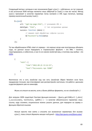 Следующий метод с которым я вас познакомлю будет ajax() – собственно, он тут главный,
и все остальные AJAX методы являются лишь обёрткой (и load() в том же числе). Метод
ajax() принимает в качестве параметра пачку настроек и URL куда стучаться, приведу
пример аналогичный вызову load():
$.ajax({
url: "/get-my-page.html", // указываем URL и
dataType: "html",

// тип загружаемых данных

success: function (data) {
// вешаем свой обработчик события success
$("#content").html(data)
}
});

Тут мы обрабатывали HTML ответ от сервера – это хорошо когда нам полстраницы обновить
надо, но данные лучше передавать в «правильном» формате – это XML – понятно,
структурировано, и избыточно, и как-то не совсем JavaScript-way, и поэтому наш выбор – это
JSON:
{
"note": {
"time":"2012.09.21 13:11:15",
"text":"Рассказать про JSONP"
}
}

Фактически это и есть JavaScript код как есть (JavaScript Object Notation если быть
придирчиво точным), при этом формат уже распространён настолько, что работа с данными
в другом формате уже не комильфо.
Жизнь не стоит на месте, есть и более удобные форматы, но не в JavaScript’е :)

Для загрузки JSON существует быстрая функция-синоним – jQuery.getJSON(url [,data]
[,success(data, textStatus, jqXHR)] ) – в качестве обязательного параметра лишь
ссылка, куда стучимся, опционально можно указать данные, для передачи на сервер и
функцию обратного вызова

Нельзя просто так взять и описать все возможные параметры для вызова
ajax(), таки стоит держать мануал под рукой – http://api.jquery.com/jQuery.ajax/

69

 