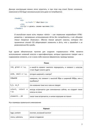 Данную конструкцию можно легко упростить, и при этом код станет более читаемым,
изменения в CSS будут минимальными (или даже не потребуются):

<header>
<h1>
<a href="/">Мой блог</a>
</h1>
<h2>Тут я делюсь своими мыслями</h2>
</header>

В английском языке есть термин «divits» – сим термином награждают HTMLразметку с чрезмерным использованием div’ов без потребности, я же обзываю
такие творения «дивными». Обычно таким грешат новички, которые для
применения стилей CSS оборачивают элементы в div’ы, что и приводит к их
размножению без нужды.

Ещё одним обязательным пунктом для создания «правильного» HTML является
использование названий классов и идентификаторов, которые однозначно говорят нам о
содержимом элемента, а не о каких либо нюансах оформления, приведу пример:
Плохо
red, green и т.д.

в какой-то момент захотите перекрасить, и элемент с классом
«red» будет синего цвета

wide, small и т.д.

сегодня широкий, а завтра?

h90w490

наверное, это элемент с высотой 90px и шириной 490px, или я
ошибаюсь?

b_1, ax_9

эти название тоже ни о чем не говорят

color1,
т.д.

color2

element1...20

и

иногда встречается для скинованных сайтов, но создают такие
классы из лени
такое тоже встречается, и ничем хорошим не пахнет

Ну и примеры правильного именования:
Хорошо
logo, content

логотип, основной контент

menu, submenu

меню и подменю

7

 