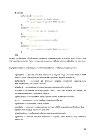 $.ajax({
beforeSend: function(){
// данный обработчик будет вызван
// перед отправкой данного AJAX запроса
},
success: function(){
// а этот при удачном завершении
},
error: function(){
// этот при возникновении ошибки
},
complete: function(){
// и по завершению запроса (удачном или нет)
}
});

Можно глобальные обработчики отключить принудительно используя флаг global, для
этого выставляем его в false, и пишем функционал в обход событий ajaxStart и ajaxStop.

Ещё раз повторюсь и приведу полный список событий с небольшими ремарками:

ajaxStart — данное событие возникает в случае когда побежал первый AJAX

запрос, и при этом других активных AJAX запросов в данный момент нет
— возникает до отправки
XMLHttpRequest, локальное событие
beforeSend

запроса,

позволяет редактировать

ajaxSend — возникает до отправки запроса, аналогично beforeSend
success — возникает по возвращению ответа, когда нет ошибок ни сервера, ни

вернувшихся данных, локальное событие
ajaxSuccess — возникает по возвращению ответа, аналогично success
error — возникает в случае ошибки, локальное событие
ajaxError — возникает в случае ошибки
complete — возникает по завершению текущего AJAX запроса (с ошибкой или без —

срабатывает всегда), локальное событие
ajaxComplete — глобальное событие, аналогичное complete
ajaxStop — данное событие возникает в случае, когда больше нету активных

запросов

71

 